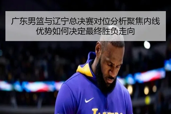 广东男篮与辽宁总决赛对位分析聚焦内线优势如何决定最终胜负走向