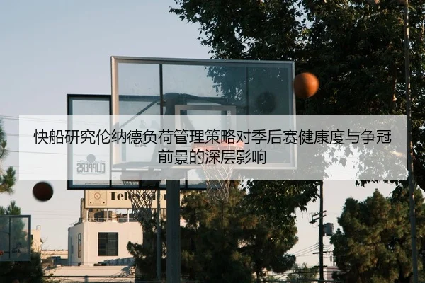 快船研究伦纳德负荷管理策略对季后赛健康度与争冠前景的深层影响 - kaiyun