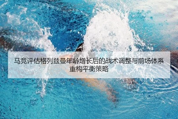 马竞评估格列兹曼年龄增长后的战术调整与前场体系重构平衡策略