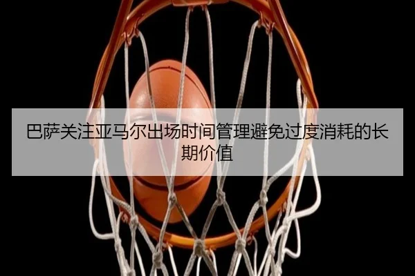 巴萨关注亚马尔出场时间管理避免过度消耗的长期价值