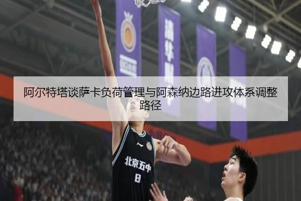 阿尔特塔谈萨卡负荷管理与阿森纳边路进攻体系调整路径 - kaiyun