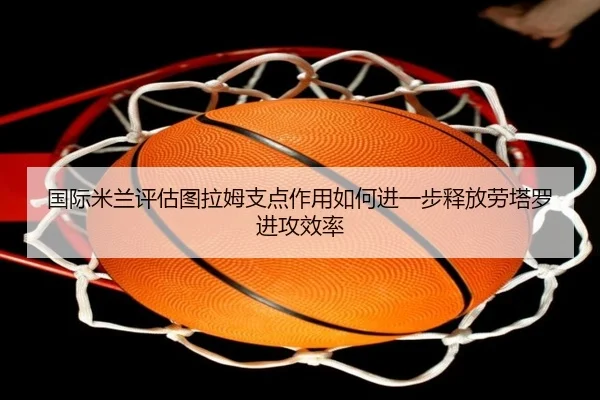 国际米兰评估图拉姆支点作用如何进一步释放劳塔罗进攻效率 - kaiyun