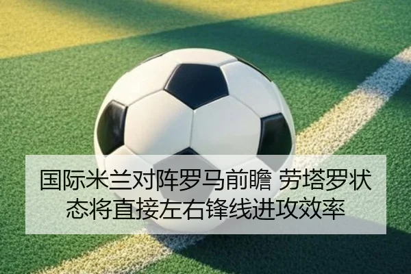 国际米兰对阵罗马前瞻 劳塔罗状态将直接左右锋线进攻效率 - kaiyun